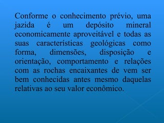 Conforme o conhecimento prévio, uma jazida é um depósito mineral economicamente aproveitável e todas as suas características geológicas como forma, dimensões, disposição e orientação, comportamento e relações com as rochas encaixantes de vem ser bem conhecidas antes mesmo daquelas relativas ao seu valor econômico. 