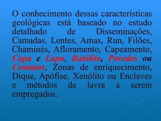 O conhecimento dessas características geológicas está baseado no estudo detalhado de Disseminações, Camadas, Lentes, Amas, Run, Filões, Chaminés, Afloramento, Capeamento,  Capa  e  Lapa ,  Batólito ,   Paredes  ou  Contatos , Zonas de enriquecimento, Dique, Apófise, Xenólito ou Enclaves e métodos de lavra a serem empregados. 