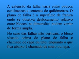 A extensão da falha varia entre poucos centímetros e centenas de quilômetros. O plano de falha é a superfície da fratura onde se observa deslocamento relativo entre blocos, as dimensões podem variar de forma ampla. No caso das falhas não verticais, o bloco situado acima do plano de falha é chamado de capa ou teto, enquanto o que fica abaixo é chamado de muro ou lapa. 