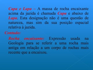 Capa e Lapa –   A massa de rocha encaixante acima da jazida é chamada  Capa   e abaixo de  Lapa . Esta designação não é uma questão de natureza, mas sim da sua posição espacial relativa à jazida. Contudo: Rocha encaixante:  Expressão usada na Geologia para se referir a uma rocha mais antiga em relação a um corpo de rochas mais recente que a encaixou. 
