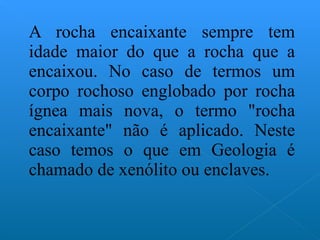 A rocha encaixante sempre tem idade maior do que a rocha que a encaixou. No caso de termos um corpo rochoso englobado por rocha ígnea mais nova, o termo "rocha encaixante" não é aplicado. Neste caso temos o que em Geologia é chamado de xenólito ou enclaves. 