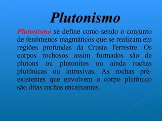 Plutonismo  se define como sendo o conjunto de fenômenos magmáticos que se realizam em regiões profundas da Crosta Terrestre. Os corpos rochosos assim formados são de plutons ou plutonitos ou ainda rochas plutônicas ou intrusivas. As rochas pré-existentes que envolvem o corpo plutônico são ditas rochas encaixantes. 