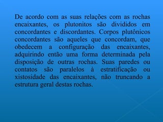 De acordo com as suas relações com as rochas encaixantes, os plutonitos são divididos em concordantes e discordantes. Corpos plutônicos concordantes são aqueles que concordam, que obedecem a configuração das encaixantes, adquirindo então uma forma determinada pela disposição de outras rochas. Suas paredes ou contatos são paralelos à estratificação ou xistosidade das encaixantes, não truncando a estrutura geral destas rochas. 