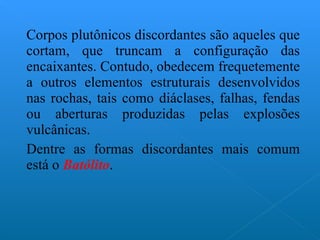 Corpos plutônicos discordantes são aqueles que cortam, que truncam a configuração das encaixantes. Contudo, obedecem frequetemente a outros elementos estruturais desenvolvidos nas rochas, tais como diáclases, falhas, fendas ou aberturas produzidas pelas explosões vulcânicas. Dentre as formas discordantes mais comum está o  Batólito . 