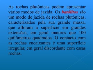 As rochas plutônicas podem apresentar vários modos de jazida. Os  batólitos  são um modo de jazida de rochas plutônicas, caracterizados pela sua grande massa, que afloram à superfície em grandes extensões, em geral maiores que 100 quilômetros quadrados. O contacto com as rochas encaixantes é uma superfície irregular, em geral discordante com essas rochas.  