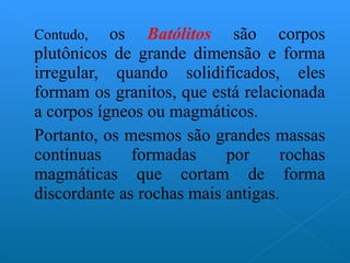 Contudo,  os  Batólitos  são corpos plutônicos de grande dimensão e forma irregular, quando solidificados, eles formam os granitos, que está relacionada a corpos ígneos ou magmáticos. Portanto, os mesmos são grandes massas contínuas formadas por rochas magmáticas que cortam de forma discordante as rochas mais antigas. 