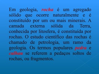 Em geologia,  rocha   é um agregado sólido que ocorre naturalmente e é constituído por um ou mais minerais. A camada externa sólida da Terra, conhecida por litosfera, é constituída por rochas. O estudo científico das rochas é chamado de petrologia, um ramo da geologia. Os termos populares  pedra  e  calhau  se referem a pedaços soltos de rochas, ou fragmentos. 