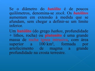 Se o diâmetro do  batólito  é de poucos quilômetros, denomina-se  stock . Os  batólitos  aumentam em extensão à medida que se afundam, sem chegar a definir-se um limite inferior. Um  batólito  (do grego  bathos , profundidade + lithos, rocha) ou  plutonito  é uma grande massa de  rocha ígnea intrusiva , com área superior a 100 km², formada por arrefecimento de magma a grande profundidade na crosta terrestre. 
