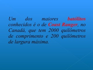 Um dos maiores  batólitos  conhecidos é o de  Coast Ranger , no Canadá, que tem 2000 quilômetros de comprimento e 200 quilômetros de largura máxima. 