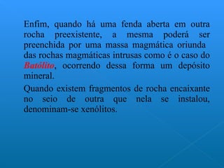 Enfim, quando há uma fenda aberta em outra rocha preexistente, a mesma poderá ser preenchida por uma massa magmática oriunda  das rochas magmáticas intrusas como é o caso do  Batólito , ocorrendo dessa forma um depósito mineral. Quando existem fragmentos de rocha encaixante no seio de outra que nela se instalou, denominam-se xenólitos.  