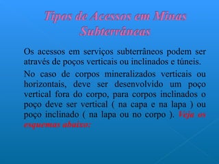 Os acessos em serviços subterrâneos podem ser através de poços verticais ou inclinados e túneis.  No caso de corpos mineralizados verticais ou horizontais, deve ser desenvolvido um poço vertical fora do corpo, para corpos inclinados o poço deve ser vertical ( na capa e na lapa ) ou poço inclinado ( na lapa ou no corpo ).  Veja os esquemas abaixo: 