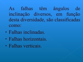 As falhas têm ângulos de inclinação diversos, em função desta diversidade, são classificadas como: Falhas inclinadas. Falhas horizontais. Falhas verticais. 