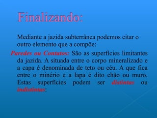 Mediante a jazida subterrânea podemos citar o outro elemento que a compõe: Paredes ou Contatos:  São as superfícies limitantes da jazida. A situada entre o corpo mineralizado e a capa é denominada de teto ou céu. A que fica entre o minério e a lapa é dito chão ou muro. Estas superfícies podem ser  distintas  ou  indistintas : 