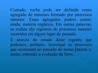 Contudo, rocha pode ser definida como agregado de minerais formado por processos naturais. Esses agregados podem conter, ainda, matéria orgânica. Em outras palavras, as rochas são registros de processos naturais ocorridos em algum lugar do passado.  É através do estudo deste registro que podemos, portanto, investigar os processos que ocorreram no passado do nosso planeta e, assim, entender a evolução da Terra. 