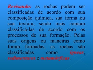 Revisando:  as rochas podem ser classificadas de acordo com sua composição química, sua forma ou sua textura, sendo mais comum classificá-las de acordo com os processos de sua formação. Pelas suas origens ou maneiras como foram formadas, as rochas são classificadas como  ígneas ,  sedimentares  e  metamórficas . 