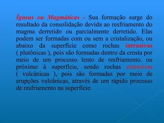 Ígneas ou Magmáticas -   Sua formação surge do resultado da consolidação devida ao resfriamento do magma derretido ou parcialmente derretido. Elas podem ser formadas com ou sem a cristalização, ou abaixo da superfície como rochas  intrusivas  ( plutônicas ), pois são formadas dentro da crosta por meio de um processo lento de resfriamento. ou próximo à superfície, sendo rochas  extrusivas  ( vulcânicas ), pois são formadas por meio de erupções vulcânicas, através de um rápido processo de resfriamento na superfície. 