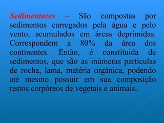 Sedimentares –  São compostas por sedimentos carregados pela água e pelo vento, acumulados em áreas deprimidas. Correspondem a 80% da área dos continentes. Então, é constituída de sedimentos, que são as inúmeras partículas de rocha, lama, matéria orgânica, podendo até mesmo possuir em sua composição restos corpóreos de vegetais e animais. 