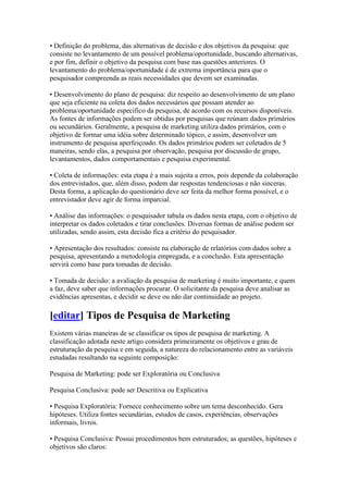 • Definição do problema, das alternativas de decisão e dos objetivos da pesquisa: que
consiste no levantamento de um possível problema/oportunidade, buscando alternativas,
e por fim, definir o objetivo da pesquisa com base nas questões anteriores. O
levantamento do problema/oportunidade é de extrema importância para que o
pesquisador compreenda as reais necessidades que devem ser examinadas.

• Desenvolvimento do plano de pesquisa: diz respeito ao desenvolvimento de um plano
que seja eficiente na coleta dos dados necessários que possam atender ao
problema/oportunidade especifico da pesquisa, de acordo com os recursos disponíveis.
As fontes de informações podem ser obtidas por pesquisas que reúnam dados primários
ou secundários. Geralmente, a pesquisa de marketing utiliza dados primários, com o
objetivo de formar uma idéia sobre determinado tópico, e assim, desenvolver um
instrumento de pesquisa aperfeiçoado. Os dados primários podem ser coletados de 5
maneiras, sendo elas, a pesquisa por observação, pesquisa por discussão de grupo,
levantamentos, dados comportamentais e pesquisa experimental.

• Coleta de informações: esta etapa é a mais sujeita a erros, pois depende da colaboração
dos entrevistados, que, além disso, podem dar respostas tendenciosas e não sinceras.
Desta forma, a aplicação do questionário deve ser feita da melhor forma possível, e o
entrevistador deve agir de forma imparcial.

• Análise das informações: o pesquisador tabula os dados nesta etapa, com o objetivo de
interpretar os dados coletados e tirar conclusões. Diversas formas de análise podem ser
utilizadas, sendo assim, esta decisão fica a critério do pesquisador.

• Apresentação dos resultados: consiste na elaboração de relatórios com dados sobre a
pesquisa, apresentando a metodologia empregada, e a conclusão. Esta apresentação
servirá como base para tomadas de decisão.

• Tomada de decisão: a avaliação da pesquisa de marketing é muito importante, e quem
a faz, deve saber que informações procurar. O solicitante da pesquisa deve analisar as
evidências apresentas, e decidir se deve ou não dar continuidade ao projeto.

[editar] Tipos de Pesquisa de Marketing
Existem várias maneiras de se classificar os tipos de pesquisa de marketing. A
classificação adotada neste artigo considera primeiramente os objetivos e grau de
estruturação da pesquisa e em seguida, a natureza do relacionamento entre as variáveis
estudadas resultando na seguinte composição:

Pesquisa de Marketing: pode ser Exploratória ou Conclusiva

Pesquisa Conclusiva: pode ser Descritiva ou Explicativa

• Pesquisa Exploratória: Fornece conhecimento sobre um tema desconhecido. Gera
hipóteses. Utiliza fontes secundárias, estudos de casos, experiências, observações
informais, livros.

• Pesquisa Conclusiva: Possui procedimentos bem estruturados; as questões, hipóteses e
objetivos são claros:
 