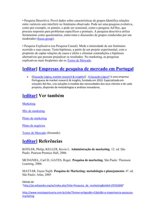 • Pesquisa Descritiva: Provê dados sobre características de grupos.Identifica relações
entre variáveis sem interferir no fenômeno observado. Pode ser uma pesquisa evolutiva,
como por exemplo, os painéis, e pode ser ocasional, como a pesquisa Ad Hoc, que
procura respostas para problemas específicos e pontuais. A pesquisa descritiva utiliza
ferramentas como questionários, entrevistas e discussões de grupos conduzidas por um
moderador (focus group).

• Pesquisa Explicativa (ou Pesquisa Causal): Mede a intensidade de um fenômeno
ocorrido e suas causas. Testa hipóteses, a partir de um projeto experimental, com o
propósito de captar relações de causa e efeito e eliminar contradições e hipóteses
alternativas que possam prejudicar os resultados. No marketing, as pesquisas
explicativas mais freqüentes são os Testes de Mercado.

[editar] Empresas de pesquisa de mercado em Portugal
       [[Equação Lógica, market research & insights]] - A Equação Lógica® é uma empresa
       Portuguesa de market research & insights, fundada em 2010. Especializada em
       soluções Ad-Hoc, cria soluções à medida das necessidades dos seus clientes e de cada
       projecto, dispondo de metodologias e análises inovadoras.


[editar] Ver também
Marketing

Mix de marketing

Plano de marketing

Plano de negócios

Testes de Mercado (fernando)

[editar] Referências
KOTLER, Philip; KELLER, Kevin L. Administração de marketing. 12. ed. São
Paulo: Pearson Prentice Hall, 2006.

MCDANIEL, Carl D.; GATES, Roger. Pesquisa de marketing. São Paulo: Thomson
Learning, 2006.

MATTAR, Fauze Najib. Pesquisa de Marketing: metodologia e planejamento. 6ª. ed.
São Paulo: Atlas, 2005

Obtida de
"http://pt.wikipedia.org/w/index.php?title=Pesquisa_de_marketing&oldid=29765848"

http://www.revistaportuaria.com.br/site/?home=artigos&n=CdqU&t=a-importancia-pesquisa-
marketing
 
