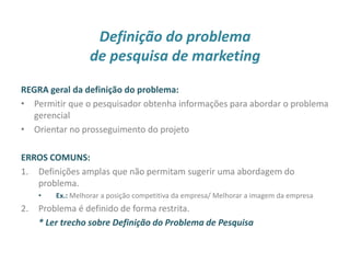 Definição do problema
de pesquisa de marketing
REGRA geral da definição do problema:
• Permitir que o pesquisador obtenha informações para abordar o problema
gerencial
• Orientar no prosseguimento do projeto
ERROS COMUNS:
1. Definições amplas que não permitam sugerir uma abordagem do
problema.
• Ex.: Melhorar a posição competitiva da empresa/ Melhorar a imagem da empresa
2. Problema é definido de forma restrita.
* Ler trecho sobre Definição do Problema de Pesquisa
11
 