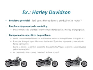 Ex.: Harley Davidson
18
• Problema gerencial: Será que a Harley deveria produzir mais motos?
• Problema de pesquisa de marketing:
– Determinar se os clientes seriam compradores leais da Harley a longo prazo.
• Componentes específicos do problema:
– Quem são os clientes? Quais são as suas características demográficas e psicográficas?
– É possível distinguir tipos diferentes de clientes? É possível segmentar o mercado de
forma significativa?
– Como os clientes se sentem a respeito de suas Harley? Todos os clientes são motivados
pelo mesmo apelo?
– Os cientes são fiéis à Harley Davidson? Até que ponto?
 