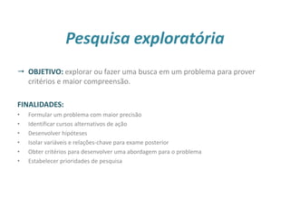 Pesquisa exploratória
 OBJETIVO: explorar ou fazer uma busca em um problema para prover
critérios e maior compreensão.
FINALIDADES:
• Formular um problema com maior precisão
• Identificar cursos alternativos de ação
• Desenvolver hipóteses
• Isolar variáveis e relações-chave para exame posterior
• Obter critérios para desenvolver uma abordagem para o problema
• Estabelecer prioridades de pesquisa
22
 
