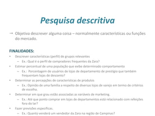 Pesquisa descritiva
 Objetiva descrever alguma coisa – normalmente características ou funções
do mercado.
FINALIDADES:
• Descrever características (perfil) de grupos relevantes
– Ex.: Qual é o perfil de compradores frequentes da Zara?
• Estimar percentual de uma população que exibe determinado comportamento
– Ex.: Porcentagem de usuários de lojas de departamento de prestígio que também
frequentam lojas de desconto?
• Determinar as percepções de características de produtos
– Ex.: Opinião de uma família a respeito de diversas lojas de varejo em termo de critérios
de escolha.
• Determinar em que grau estão associadas as variáveis de marketing.
– Ex.: Até que ponto comprar em lojas de departamentos está relacionado com refeições
fora do lar?
• Fazer previsões específicas.
– Ex.: Quanto venderá um vendedor da Zara na região de Campinas?
23
 