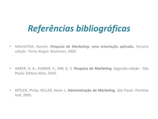 Referências bibliográficas
27
• MALHOTRA, Naresh. Pesquisa de Marketing: uma orientação aplicada. Terceira
edição - Porto Alegre: Bookman, 2006.
• AAKER, D. A.; KUMAR, V.; DAY, G. S. Pesquisa de Marketing. Segunda edição - São
Paulo: Editora Atlas, 2010.
• KOTLER, Philip; KELLER, Kevin L. Administração de Marketing. São Paulo: Prentice
Hall, 2005.
 