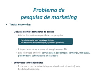 Problema de
pesquisa de marketing
• Tarefas envolvidas:
– Discussão com os tomadores de decisão
• Alinhar limitações e capacidades da pesquisa
• É importante saber acessar e interagir com os TD.
• Essa interação envolve: comunicação, cooperação, confiança, franqueza,
proximidade, continuidade, criatividade.
– Entrevistas com especialistas
• É comum o uso de entrevista pessoais não-estruturadas (maior
flexibilidade/insights) 6
PM = informação para tomada de decisão
PM ≠ soluções (soluções exigem julgamento gerencial)
 