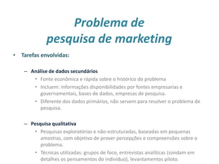 Problema de
pesquisa de marketing
• Tarefas envolvidas:
– Análise de dados secundários
• Fonte econômica e rápida sobre o histórico do problema
• Incluem: informações disponibilidades por fontes empresarias e
governamentais, bases de dados, empresas de pesquisa.
• Diferente dos dados primários, não servem para resolver o problema de
pesquisa.
– Pesquisa qualitativa
• Pesquisas exploratórias e não-estruturadas, baseadas em pequenas
amostras, com objetivo de prover percepções e compreensões sobre o
problema.
• Técnicas utilizadas: grupos de foco, entrevistas analíticas (sondam em
detalhes os pensamentos do indivíduo), levantamentos piloto. 7
 