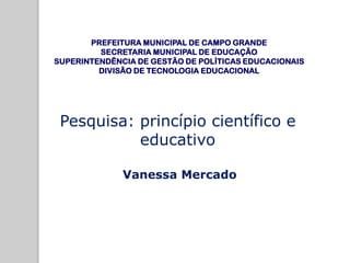 Pesquisa: princípio científico e
educativo
Vanessa Mercado
PREFEITURA MUNICIPAL DE CAMPO GRANDE
SECRETARIA MUNICIPAL DE EDUCAÇÃO
SUPERINTENDÊNCIA DE GESTÃO DE POLÍTICAS EDUCACIONAIS
DIVISÃO DE TECNOLOGIA EDUCACIONAL
 