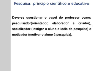 Pesquisa: princípio científico e educativo
Deve-se questionar o papel do professor como:
pesquisador(orientador, elaborador e criador),
socializador (instigar o aluno a idéia de pesquisa) e
motivador (motivar o aluno à pesquisa).
 