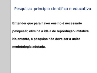Pesquisa: princípio científico e educativo
Entender que para haver ensino é necessário
pesquisar, elimina a idéia de reprodução imitativa.
No entanto, a pesquisa não deve ser a única
medotologia adotada.
 