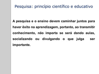Pesquisa: princípio científico e educativo
A pesquisa e o ensino devem caminhar juntos para
haver êxito na aprendizagem, portanto, ao transmitir
conhecimento, não importa se será dando aulas,
socializando ou divulgando o que julga ser
importante.
 