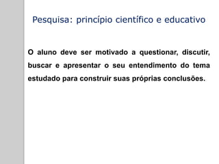 Pesquisa: princípio científico e educativo
O aluno deve ser motivado a questionar, discutir,
buscar e apresentar o seu entendimento do tema
estudado para construir suas próprias conclusões.
 
