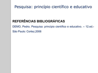 Pesquisa: princípio científico e educativo
REFERÊNCIAS BIBLIOGRÁFICAS
DEMO, Pedro. Pesquisa: princípio científico e educativo. – 12.ed.-
São Paulo: Cortez,2006
 
