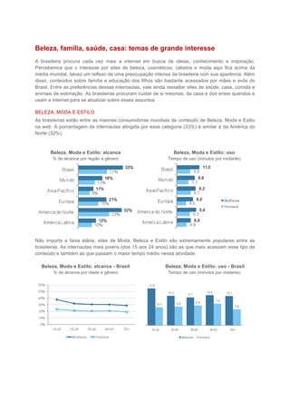 Beleza, família, saúde, casa: temas de grande interesse
A brasileira procura cada vez mais a internet em busca de ideias, conhecimento e inspiração.
Percebemos que o interesse por sites de beleza, cosméticos, cabelos e moda aqui fica acima da
média mundial, talvez um reflexo de uma preocupação intensa da brasileira com sua aparência. Além
disso, conteúdos sobre família e educação dos filhos são bastante acessados por mães e avós do
Brasil. Entre as preferências dessas internautas, vale ainda ressaltar sites de saúde, casa, comida e
animais de estimação. As brasileiras procuram cuidar de si mesmas, da casa e dos entes queridos e
usam a internet para se atualizar sobre esses assuntos.

BELEZA, MODA E ESTILO
As brasileiras estão entre as maiores consumidoras mundiais de conteúdo de Beleza, Moda e Estilo
na web. A porcentagem de internautas atingida por essa categoria (33%) é similar à da América do
Norte (32%).



       Beleza, Moda e Estilo: alcance                          Beleza, Moda e Estilo: uso
        % de alcance por região e gênero                     Tempo de uso (minutos por visitante)




Não importa a faixa etária, sites de Moda, Beleza e Estilo são extremamente populares entre as
brasileiras. As internautas mais jovens (dos 15 aos 24 anos) são as que mais acessam esse tipo de
conteúdo e também as que passam o maior tempo médio nessa atividade.

  Beleza, Moda e Estilo: alcance - Brasil                  Beleza, Moda e Estilo: uso - Brasil
        % de alcance por idade e gênero                      Tempo de uso (minutos por visitante)
 
