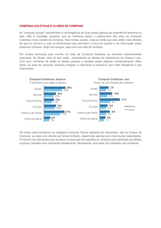 COMPRAS COLETIVAS E CLUBES DE COMPRAS

As “compras sociais” representam a convergência de duas áreas básicas da experiência feminina na
web. Não é novidade, portanto, que as mulheres sejam o público-alvo dos sites de Compras
Coletivas e dos Clubes de Compras. Nas mídias sociais, nota-se ainda que elas estão mais abertas
do que os homens a usar as ferramentas que permitam a troca de opinião e de informação sobre
possíveis compras. Seja com amigos, seja com sua rede de contatos.

Em muitos mercados pelo mundo, os sites de Compras Coletivas se tornaram extremamente
populares. No Brasil, sites do tipo estão aumentando as ofertas de tratamentos de beleza e spa.
Com isso, mulheres de todas as idades passam a acessar essas páginas constantemente. Além
disso, os sites de compras coletivas instigam o internauta a acessá-lo com mais frequência e por
mais tempo.



        Compras Coletivas: alcance                             Compras Coletivas: uso
       % de alcance por região e gênero                    Tempo de uso (minutos por visitante)




Há ainda outra tendência na categoria Compras Online baseada em descontos: são os Clubes de
Compras, ou sites com ofertas por tempo limitado, disponíveis apenas para internautas cadastrados.
O número de internautas que se abrem a esse tipo de experiência, atraídos pela variedade de ofertas
e preços, também vem crescendo rapidamente. Novamente, boa parte dos visitantes são mulheres.
 