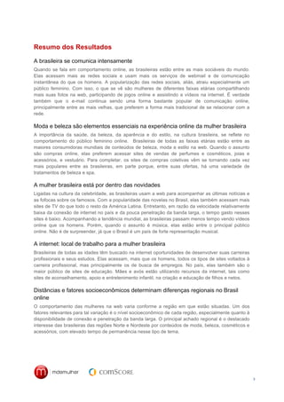 Resumo dos Resultados

A brasileira se comunica intensamente
Quando se fala em comportamento online, as brasileiras estão entre as mais sociáveis do mundo.
Elas acessam mais as redes sociais e usam mais os serviços de webmail e de comunicação
instantânea do que os homens. A popularização das redes sociais, aliás, atraiu especialmente um
público feminino. Com isso, o que se vê são mulheres de diferentes faixas etárias compartilhando
mais suas fotos na web, participando de jogos online e assistindo a vídeos na internet. É verdade
também que o e-mail continua sendo uma forma bastante popular de comunicação online,
principalmente entre as mais velhas, que preferem a forma mais tradicional de se relacionar com a
rede.

Moda e beleza são elementos essenciais na experiência online da mulher brasileira
A importância da saúde, da beleza, da aparência e do estilo, na cultura brasileira, se reflete no
comportamento do público feminino online. Brasileiras de todas as faixas etárias estão entre as
maiores consumidoras mundiais de conteúdos de beleza, moda e estilo na web. Quando o assunto
são compras online, elas preferem acessar sites de vendas de perfumes e cosméticos, joias e
acessórios, e vestuário. Para completar, os sites de compras coletivas vêm se tornando cada vez
mais populares entre as brasileiras, em parte porque, entre suas ofertas, há uma variedade de
tratamentos de beleza e spa.

A mulher brasileira está por dentro das novidades
Ligadas na cultura da celebridade, as brasileiras usam a web para acompanhar as últimas notícias e
as fofocas sobre os famosos. Com a popularidade das novelas no Brasil, elas também acessam mais
sites de TV do que todo o resto da América Latina. Entretanto, em razão da velocidade relativamente
baixa da conexão de internet no país e da pouca penetração da banda larga, o tempo gasto nesses
sites é baixo. Acompanhando a tendência mundial, as brasileiras passam menos tempo vendo vídeos
online que os homens. Porém, quando o assunto é música, elas estão entre o principal público
online. Não é de surpreender, já que o Brasil é um país de forte representação musical.

A internet: local de trabalho para a mulher brasileira
Brasileiras de todas as idades têm buscado na internet oportunidades de desenvolver suas carreiras
profissionais e seus estudos. Elas acessam, mais que os homens, todos os tipos de sites voltados à
carreira profissional, mas principalmente os de busca de empregos. No país, elas também são o
maior público de sites de educação. Mães e avós estão utilizando recursos da internet, tais como
sites de aconselhamento, apoio e entretenimento infantil, na criação e educação de filhos e netos.

Distâncias e fatores socioeconômicos determinam diferenças regionais no Brasil
online
O comportamento das mulheres na web varia conforme a região em que estão situadas. Um dos
fatores relevantes para tal variação é o nível socioeconômico de cada região, especialmente quanto à
disponibilidade de conexão e penetração da banda larga. O principal achado regional é o destacado
interesse das brasileiras das regiões Norte e Nordeste por conteúdos de moda, beleza, cosméticos e
acessórios, com elevado tempo de permanência nesse tipo de tema.




                                                                                                       3
 