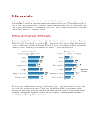 Mulher no trabalho
Muito mais do que o homem brasileiro, a mulher brasileira tem aproveitado efetivamente os recursos
da internet para impulsionar sua carreira e aprimorar seus conhecimentos. Por outro lado, quando se
trata de usar a web para Negócios e Finanças, elas têm ficado para trás. Aliás, há muito espaço para
crescer, principalmente quando comparamos a procura e a média de tempo gasto nessas atividades
com dados da América do Norte e da Europa.


CARREIRA E DESENVOLVIMENTO PROFISSIONAL


Quase um terço das internautas brasileiras visitou sites de assuntos relacionados ao tema Carreira e
Desenvolvimento Profissional, em junho de 2011. Essa procura foi maior do que a da maioria das
regiões mundiais, com exceção da América do Norte. O tempo médio de permanência nesses sites,
porém, ficou muito abaixo do das demais regiões: apenas 12,8 minutos por visitante.

              Carreira: alcance                                       Carreira: uso
       % de Alcance por região e gênero                     Tempo de uso (minutos por visitante)




O interesse por esses temas na internet foi maior entre mulheres mais jovens, talvez por serem elas
a principal faixa procurando emprego. Entre a faixa etária pós-faculdade, concentra-se o público
feminino que mais tempo gastou em páginas sobre esses assuntos. A seguir, trazemos a análise de
diferentes subcategorias. É possível perceber que, em Carreira e Desenvolvimento Profissional o
assunto Busca de Emprego faz mais sucesso.
 