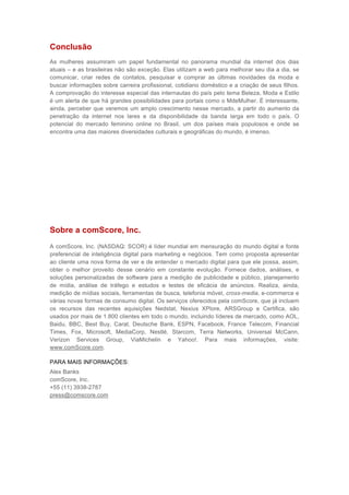 Conclusão
As mulheres assumiram um papel fundamental no panorama mundial da internet dos dias
atuais – e as brasileiras não são exceção. Elas utilizam a web para melhorar seu dia a dia, se
comunicar, criar redes de contatos, pesquisar e comprar as últimas novidades da moda e
buscar informações sobre carreira profissional, cotidiano doméstico e a criação de seus filhos.
A comprovação do interesse especial das internautas do país pelo tema Beleza, Moda e Estilo
é um alerta de que há grandes possibilidades para portais como o MdeMulher. É interessante,
ainda, perceber que veremos um amplo crescimento nesse mercado, a partir do aumento da
penetração da internet nos lares e da disponibilidade da banda larga em todo o país. O
potencial do mercado feminino online no Brasil, um dos países mais populosos e onde se
encontra uma das maiores diversidades culturais e geográficas do mundo, é imenso.




Sobre a comScore, Inc.
A comScore, Inc. (NASDAQ: SCOR) é líder mundial em mensuração do mundo digital e fonte
preferencial de inteligência digital para marketing e negócios. Tem como proposta apresentar
ao cliente uma nova forma de ver e de entender o mercado digital para que ele possa, assim,
obter o melhor proveito desse cenário em constante evolução. Fornece dados, análises, e
soluções personalizadas de software para a medição de publicidade e público, planejamento
de mídia, análise de tráfego e estudos e testes de eficácia de anúncios. Realiza, ainda,
medição de mídias sociais, ferramentas de busca, telefonia móvel, cross-media, e-commerce e
várias novas formas de consumo digital. Os serviços oferecidos pela comScore, que já incluem
os recursos das recentes aquisições Nedstat, Nexius XPlore, ARSGroup e Certifica, são
usados por mais de 1.800 clientes em todo o mundo, incluindo líderes de mercado, como AOL,
Baidu, BBC, Best Buy, Carat, Deutsche Bank, ESPN, Facebook, France Telecom, Financial
Times, Fox, Microsoft, MediaCorp, Nestlé, Starcom, Terra Networks, Universal McCann,
Verizon Services Group, ViaMichelin e Yahoo!. Para mais informações, visite:
www.comScore.com.

PARA MAIS INFORMAÇÕES:
Alex Banks
comScore, Inc.
+55 (11) 3938-2787
press@comscore.com
 