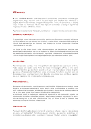 Vitrine.com

A nova identidade feminina está cada vez mais estabelecida e exposta na sociedade pela
própria mulher. Hoje, ela conta com os recursos digitais para amplificar essa “vitrine de si
própria”. Por meio da internet e principalmente das redes sociais, ela se revela e ao mesmo
tempo constrói sua identidade. Há uma mão dupla: ela se mostra e se configura a partir das
respostas, vínculos e referências alheias.

A partir do macromovimento Vitrine.com, identificamos 4 novos movimentos comportamentais

STREAMING DE MEMÓRIAS

A necessidade natural de preservar memórias ganhou uma ferramenta no mundo online que
modificou a forma com que lidamos com o registro e com a própria experiência. Hoje, guardar e
divulgar suas experiências tem tanta ou mais importância do que vivenciá-las e interfere
concretamente na sua ação.

Em blogs ou nas redes sociais, esse compartilhamento das experiências encontra mais
aderência entre as mulheres por aguçar um senso de pertença que fortalece vínculos afetivos e
traz a sensação de que toda história de vida é importante. Elas são mais facilmente impelidas a
criar um museu personalizável cheio de paredes virtuais com fragmentos de suas vidas.


WEB ATIVISMO


As mulheres estão usando a rede como plataforma de expressão de suas causas e ideais.
Redes sociais são usadas como forma de marcar manifestações off-line e como canal
viabilizador de ideias que beneficiem o coletivo. Há um novo significado do conceito de poder
que sai da esfera das instituições formais para a comunidade. As mulheres assumem posições
de destaque nesse cenário por serem mais dispostas a manifestar suas opiniões e organizar
ações de impacto na vida e no comportamento das pessoas.


ANSIEDADE DIGITAL


Aproveitar tudo ao máximo, viver cada minuto intensamente. A mobilidade do universo online
exacerba a disposição imediatista do nosso tempo e leva, principalmente às mulheres com
suas características multitarefa, à ansiedade da onipresença e onisciência: ela tem que estar a
par de tudo, twitar, postar, curtir, blogar, midiasocializar o tempo todo.
A quantidade infinita de informações e estímulos, impossível de ser consumida e digerida, as
tornam reféns da oferta superlativa e provoca a “fobia de estar deixando algo passar “(FOMO –
fear of missing out) o que leva à necessidade cada vez maior de filtro e curadoria para
administrar o conteúdo relevante para sua vida.


STYLE HUNTERS


A profusão de informações disponíveis na web aproxima as culturas e provoca o desejo de se
conectar a um “estilo global”. As mulheres querem entender o que as une e as distingue em
termos de moda, beleza e estilo e encontraram no espaço virtual um ambiente em que podem
 