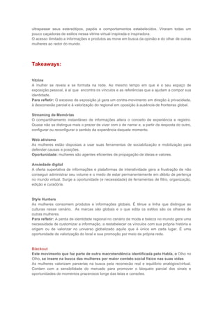 ultrapassar seus estereótipos, papéis e comportamentos estabelecidos. Viraram todas um
pouco caçadoras de estilos nessa vitrine virtual inspirada e inspiradora.
O acesso ilimitado a informações e produtos as move em busca da opinião e do olhar de outras
mulheres ao redor do mundo.




Takeaways:


Vitrine
A mulher se revela e se formata na rede. Ao mesmo tempo em que é o seu espaço de
exposição pessoal, é aí que encontra os vínculos e as referências que a ajudam a compor sua
identidade.
Para refletir: O excesso de exposição já gera um contra-movimento em direção à privacidade,
à desconexão parcial e à valorização do regional em oposição à ausência de fronteiras global.

Streaming de Memórias
O compartilhamento instantâneo de informações altera o conceito de experiência e registro.
Quase não se distingue mais o prazer de viver com o de narrar e, a partir da resposta do outro,
configurar ou reconfigurar o sentido da experiência daquele momento.

Web ativismo
As mulheres estão dispostas a usar suas ferramentas de sociabilização e mobilização para
defender causas e posições.
Oportunidade: mulheres são agentes eficientes de propagação de ideias e valores.

Ansiedade digital
A oferta superlativa de informações e plataformas de interatividade gera a frustração de não
conseguir administrar seu volume e o medo de estar permanentemente em débito de pertença
no mundo virtual. Surge a oportunidade (e necessidade) de ferramentas de filtro, organização,
edição e curadoria.



Style Hunters
As mulheres consomem produtos e informações globais. É tênue a linha que distingue as
culturas nesse cenário. As marcas são globais e o que edita os estilos são os olhares de
outras mulheres.
Para refletir: A perda de identidade regional no cenário de moda e beleza no mundo gera uma
necessidade de customizar a informação, a restabelecer os vínculos com sua própria história e
origem ou de valorizar no universo globalizado aquilo que é único em cada lugar. É uma
oportunidade de valorização do local e sua promoção por meio da própria rede.



Blackout
Este movimento que faz parte de outra macrotendência identificada pelo Habla, o Olho no
Olho, se insere na busca das mulheres por maior contato social físico nas suas vidas
As mulheres valorizam parcerias na busca pela reconexão real e equilíbrio analógico/virtual.
Contam com a sensibilidade do mercado para promover o bloqueio parcial dos sinais e
oportunidades de momentos prazerosos longe das telas e consoles.
 