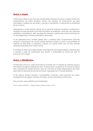 Sobre o Habla

O Movimento Habla é uma nova área da Abril Mídia dedicada ao estudo e análise contínua do
comportamento da mulher brasileira. Somos uma boutique de conhecimento que gera
informações e insights que vão ajudar o mercado a acompanhar e compreender as tendências
do seu universo.

Pesquisamos o mundo feminino através de um painel de mulheres inovadoras e publicamos o
resultado da nossa apuração (no formato de boletins de tendências, sinais das ruas, pesquisas
qualitativas e quantitativas, além dos blogs das diretoras e editoras das marcas femininas) em
um site dirigido para o mercado publicitário e anunciante.

O site habla.abril.com.br também agrega todo o conteúdo sobre comportamento publicado
semanal e mensalmente nas nossas revistas femininas, divulga os cases e oportunidades de
negócios da Abril Mídia no segmento e oferece um arquivo aberto com as mais recentes
pesquisas realizadas pelas nossas marcas.

O conteúdo do Movimento Habla também está disponível para apresentações e palestras para
o mercado e pode ser customizado para atender a necessidade do cliente que quer se
comunicar com o target.



Sobre o MdeMulher

O mdemulher.com.br é o maior portal feminino do Brasil com 7,5 milhões de visitantes únicos e
124 milhões de páginas visitadas por mês*. O portal reúne o conteúdo de 23 marcas da Editora
Abril conhecidas do público feminino, além de uma rede de blogs independentes que falam
sobre todos os assuntos do dia a dia da mulher, organizados em 13 canais temáticos.

O site oferece diversos formatos e possibilidades comerciais, como patrocínio de canais,
envelopamento de páginas, formatos rich media, canais customizados e muito mais.

Para anunciar: www.publiabril.com.br/mdemulher

*Fonte: comScore MYMetrix – Categoria Beauty, Fashion and Style - ago/11
 