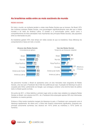 As brasileiras estão entre as mais sociáveis do mundo
REDES SOCIAIS


Em todo o mundo, as mulheres tendem a visitar mais Redes Sociais que os homens. No Brasil, 97%
das mulheres acessam Redes Sociais, uma porcentagem significativamente mais alta que a média
mundial e do resto da América Latina. O contato e a comunicação online, assim como o
compartilhamento de fotos (atividades mais importantes das principais Redes Sociais), são populares
entre as internautas do país.

As brasileiras gastam 45% mais tempo em redes sociais do que os brasileiros. Essa diferença de
comportamento é típica em todo o mundo:



        Alcance das Redes Sociais                               Uso das Redes Sociais
            % de alcance por gênero                         Tempo de uso (horas por visitante)




No panorama mundial, o Brasil se apresenta como um dos mercados mais singulares de Redes
Sociais, uma vez que o Facebook não é líder de audiência por aqui. A posição de liderança no país é
ocupada pelo Orkut, pertencente ao Google, que conseguiu construir uma enorme base de público
tanto no Brasil quanto na Índia.

Em junho de 2011, o Orkut detinha o primeiro lugar entre os sites mais visitados na categoria Redes
Sociais no Brasil, com alcance de 97%. Já o Facebook tinha alcançado apenas 55% dos internautas
brasileiros no mesmo período.

Embora o Orkut ainda mantenha margem de liderança no país, o Facebook vem avançando rumo à
liderança rapidamente. No último ano, o Orkut não mostrou crescimento significativo, enquanto seu
principal concorrente aumentou seu alcance em 141% (entre as mulheres) e 151% (entre os
homens).




                                                                                                      7
 