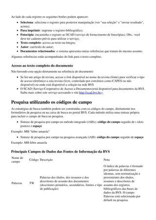 Ao lado de cada registro os seguintes botões podem aparecer:
    • Seleciona: seleciona o registro para posterior manipulação (ver "sua seleção" e "enviar resultado", 
      acima); 
    • Para imprimir: imprime o registro bibliográfico; 
    • Fotocópia: encaminha o registro ao SCAD (serviço de fornecimento de fotocópias). Obs.: você 
      deve ter cadastro prévio para utilizar o serviço; 
    • Texto completo: acesso ao texto na íntegra; 
    • Autor: currículo do autor; 
    • Documentos relacionados: o sistema apresenta outras referências que tratam do mesmo assunto. 
Algumas referências estão acompanhadas do link para o texto completo.

Acesso ao texto completo do documento
Não havendo esta opção diretamente na referência do documento:
    • Se for um artigo de revista, acesse o link disponível no nome da revista (fonte) para verificar o tipo 
      de acesso eletrônico a esta revista (livre, controlado por convênios como CAPES ou não 
      disponível) ou onde está disponível a coleção na rede BVS 
    • O SCAD (Serviço Cooperativo de Acesso a Documentos)está disponível para documentos da BVS. 
      Saiba mais sobre este serviço acessando o site http://scad.bvs.br.   


Pesquisa utilizando os códigos de campo
As estratégias de busca também podem ser construídas com os códigos do campo, diretamente nos 
formulários de pesquisa ou na caixa de busca no portal BVS. Cada método utiliza uma sintaxe própria 
para incluir o campo de buca na pesquisa.
    • Sintaxe de pesquisa por campo no método integrado (iAHx): código do campo seguido de : (dois 
      pontos) e espaço 
Exemplo: MH:"febre amarela"
    • Sintaxe de pesquisa por campo na pesquisa avançada (iAH): código do campo seguido de espaço 
Exemplo: MH febre amarela

Principais Campos de Dados das Fontes de Informação da BVS
Nome do 
              Código Descrição                                            Nota 
campo
                                                                           O índice de palavras é formado 
                                                                           por palavras de diferentes 
                                                                           idiomas, sem normatização e 
                      Palavras dos títulos, dos resumos e dos              provenientes dos títulos, 
                      descritores de assunto dos documentos                resumos e descritores de 
Palavras      TW
                      (descritores primários, secundários, limites e tipo  assunto dos registros 
                      de publicação)                                       bibliográficos das bases de 
                                                                           dados da BVS. O campo 
                                                                           Palavras está selecionado por 
                                                                           default na pesquisa. 
 
