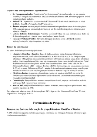 O portal BVS está organizado da seguinte forma:
    • Serviços personalizados: Permite criar "perfis de assunto" (temas baseados em um ou mais 
      assuntos) e coleções de documentos, links ou notícias em formato RSS. Esse serviço possui acesso 
      gratuito mediante cadastro. 
    • Redes BVS: Disponibiliza o acesso a rede BVS com as BVSs nacionais e temáticas, as redes 
      SciELO e ScienTI, ePortuguêse, EVIPNet e outras. 
    • Área de pesquisa: Permite pesquisar simultaneamente nas principais fontes de informação da 
      BVS. A pesquisa pode ser realizada por meio de um dos métodos disponíveis: integrado, por 
      palavras e Google. 
    • Coleção de fontes de informação: Permite o acesso individual em cada fonte e base de dados ou 
      de forma integrada via caixa de busca localizada no portal da rede. 
    • Destaques/Notícias/Eventos: Apresenta destaques e notícias sobre a BIREME e outras 
      instituições da rede, além de eventos em saúde. 

Fontes de informação
As fontes de informação estão agrupadas em:
    • Literatura Científica e Técnica: Bases de dados, portais e outras fontes de informação 
      disponíveis na BVS. Bases de dados como LILACS, MEDLINE e IBECS são compostas por 
      referências bibliográficas de documentos científicos e técnicos da área da saúde. Estas referências 
      podem vir acompanhadas de links para o texto completo. Neste grupo ainda localizamos o Portal 
      de Evidências com informação de melhor nível de evidência de fontes como a LILACS e a 
      Biblioteca Cochrane, o LIS ­ catálogo de sites, o DeCS ­ terminologia em saúde, que possui mais 
      de 30 mil termos e 3 idiomas, o SCAD ­ serviço de fornecimento de documentos e o catálogo de 
      periódicos científicos com informação sobre a coleção da Rede e tipo de acesso às revistas; 
    • Diretórios, Portais: Apresenta o diretório de eventos em saúde, a rede BVS, e o portal de 
      comunicação científica com a representatividade das revistas Latinoamericanas em relação a 
      produção científica mundial; 
    • Comunicação: Disponibiliza o acesso a comunidades virtuais, espaços colaborativos, rede de 
      notícias da BVS e assessoria de imprensa; 
    • Sobre a BVS: Disponibiliza informação sobre a BIREME, metodologias e aplicativos da BVS, 
      reuniões e eventos da BVS. 
Para saber mais sobre as fontes de informação da BVS clique no link Literatura Científica e Técnica, 
disponível na Homepage da BVS.



                                 Formulários de Pesquisa

Pesquisa nas fontes de informação do grupo Literatura Científica e Técnica
A BVS oferece os seguintes métodos de pesquisa simultânea nas principais fontes de informação que 
conformam essa coleção:
 