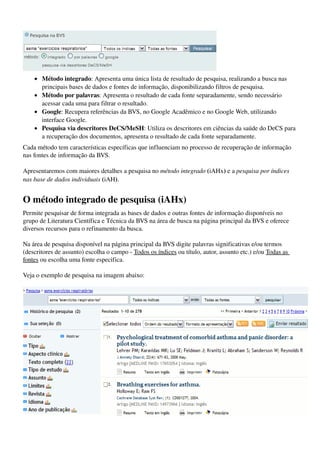  
    • Método integrado: Apresenta uma única lista de resultado de pesquisa, realizando a busca nas 
      principais bases de dados e fontes de informação, disponibilizando filtros de pesquisa. 
    • Método por palavras: Apresenta o resultado de cada fonte separadamente, sendo necessário 
      acessar cada uma para filtrar o resultado. 
    • Google: Recupera referências da BVS, no Google Acadêmico e no Google Web, utilizando 
      interface Google. 
    • Pesquisa via descritores DeCS/MeSH: Utiliza os descritores em ciências da saúde do DeCS para 
      a recuperação dos documentos, apresenta o resultado de cada fonte separadamente. 
Cada método tem características específicas que influenciam no processo de recuperação de informação 
nas fontes de informação da BVS.

Apresentaremos com maiores detalhes a pesquisa no método integrado (iAHx) e a pesquisa por índices  
nas base de dados individuais (iAH).


O método integrado de pesquisa (iAHx)
Permite pesquisar de forma integrada as bases de dados e outras fontes de informação disponíveis no 
grupo de Literatura Científica e Técnica da BVS na área de busca na página principal da BVS e oferece 
diversos recursos para o refinamento da busca.

Na área de pesquisa disponível na página principal da BVS digite palavras significativas e/ou termos 
(descritores de assunto) escolha o campo ­ Todos os índices ou título, autor, assunto etc.) e/ou Todas as 
fontes ou escolha uma fonte especifica.

Veja o exemplo de pesquisa na imagem abaixo:




                                                                                                              
 