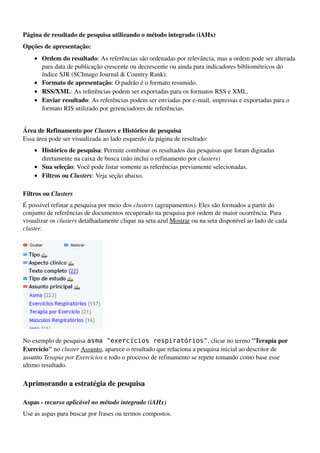 Página de resultado de pesquisa utilizando o método integrado (iAHx)
Opções de apresentação:
    • Ordem do resultado: As referências são ordenadas por relevância, mas a ordem pode ser alterada 
      para data de publicação crescente ou decrescente ou ainda para indicadores bibliométricos do 
      índice SJR (SCImago Journal & Country Rank). 
    • Formato de apresentação: O padrão é o formato resumido. 
    • RSS/XML: As referências podem ser exportadas para os formatos RSS e XML. 
    • Enviar resultado: As referências podem ser enviadas por e­mail, impressas e exportadas para o 
      formato RIS utilizado por gerenciadores de referências. 


Área de Refinamento por Clusters e Histórico de pesquisa
Essa área pode ser visualizada ao lado esquerdo da página de resultado:
    • Histórico de pesquisa: Permite combinar os resultados das pesquisas que foram digitadas 
      diretamente na caixa de busca (não inclui o refinamento por clusters) 
    • Sua seleção: Você pode listar somente as referências previamente selecionadas. 
    • Filtros ou Clusters: Veja seção abaixo. 

Filtros ou Clusters
É possível refinar a pesquisa por meio dos clusters (agrupamentos). Eles são formados a partir do 
conjunto de referências de documentos recuperado na pesquisa por ordem de maior ocorrência. Para 
visualizar os clusters detalhadamente clique na seta azul Mostrar ou na seta disponível ao lado de cada 
cluster.




                                

No exemplo de pesquisa asma "exercícios respiratórios", clicar no termo "Terapia por 
Exercício" no cluster Assunto, aparece o resultado que relaciona a pesquisa inicial ao descritor de 
assunto Terapia por Exercícios e todo o processo de refinamento se repete tomando como base esse 
ultimo resultado.

Aprimorando a estratégia de pesquisa

Aspas ­ recurso aplicável no método integrado (iAHx)
Use as aspas para buscar por frases ou termos compostos.
 
