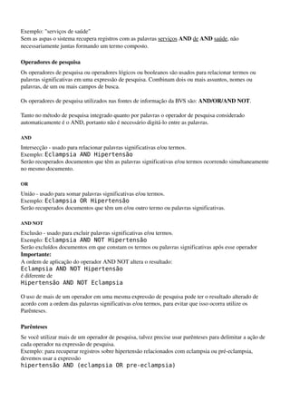 Exemplo: "serviços de saúde"
Sem as aspas o sistema recupera registros com as palavras serviços AND de AND saúde, não 
necessariamente juntas formando um termo composto.

Operadores de pesquisa
Os operadores de pesquisa ou operadores lógicos ou booleanos são usados para relacionar termos ou 
palavras significativas em uma expressão de pesquisa. Combinam dois ou mais assuntos, nomes ou 
palavras, de um ou mais campos de busca.

Os operadores de pesquisa utilizados nas fontes de informação da BVS são: AND/OR/AND NOT.

Tanto no método de pesquisa integrado quanto por palavras o operador de pesquisa considerado 
automaticamente é o AND, portanto não é necessário digitá­lo entre as palavras.

AND

Intersecção ­ usado para relacionar palavras significativas e/ou termos.
Exemplo: Eclampsia AND Hipertensão
Serão recuperados documentos que têm as palavras significativas e/ou termos ocorrendo simultaneamente 
no mesmo documento.

OR

União ­ usado para somar palavras significativas e/ou termos.
Exemplo: Eclampsia OR Hipertensão
Serão recuperados documentos que têm um e/ou outro termo ou palavras significativas.

AND NOT

Exclusão ­ usado para excluir palavras significativas e/ou termos.
Exemplo: Eclampsia AND NOT Hipertensão
Serão excluídos documentos em que constam os termos ou palavras significativas após esse operador
Importante:
A ordem de aplicação do operador AND NOT altera o resultado:
Eclampsia AND NOT Hipertensão
é diferente de
Hipertensão AND NOT Eclampsia

O uso de mais de um operador em uma mesma expressão de pesquisa pode ter o resultado alterado de 
acordo com a ordem das palavras significativas e/ou termos, para evitar que isso ocorra utilize os 
Parênteses.

Parênteses
Se você utilizar mais de um operador de pesquisa, talvez precise usar parênteses para delimitar a ação de 
cada operador na expressão de pesquisa.
Exemplo: para recuperar registros sobre hipertensão relacionados com eclampsia ou pré­eclampsia, 
devemos usar a expressão
hipertensão AND (eclampsia OR pre-eclampsia)
 